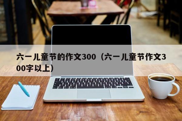 六一儿童节的作文300(六一儿童节作文300字以上)