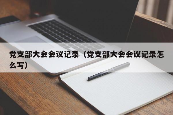 党支部大会会议记录(党支部大会会议记录怎么写)