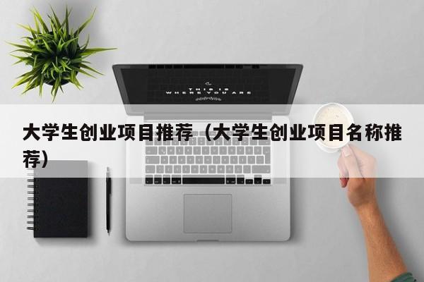 大学生创业项目推荐(大学生创业项目名称推荐)