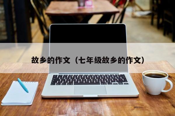 故乡的作文(七年级故乡的作文)