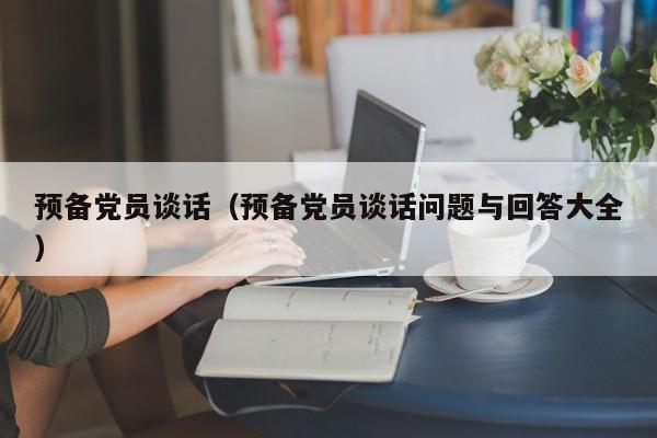 预备党员谈话(预备党员谈话问题与回答大全)